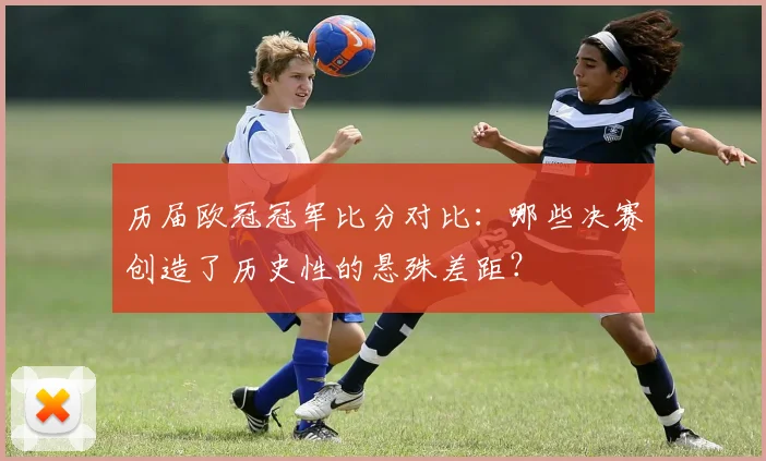 历届欧冠冠军比分对比：哪些决赛创造了历史性的悬殊差距？