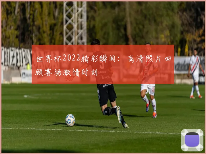 世界杯2022精彩瞬间：高清照片回顾赛场激情时刻
