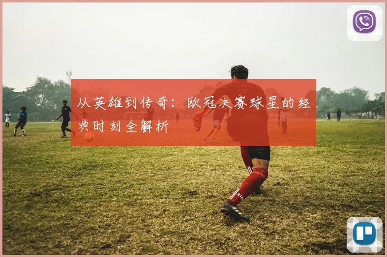 从英雄到传奇：欧冠决赛球星的经典时刻全解析