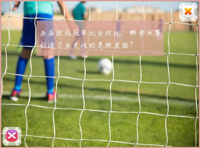 历届欧冠冠军比分对比：哪些决赛创造了历史性的悬殊差距？