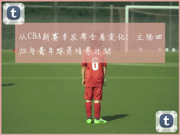 从CBA新赛季发布会看变化：主场回归与青年球员培养计划