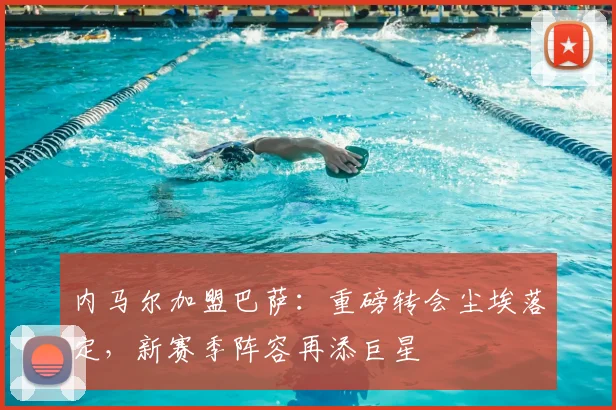 内马尔加盟巴萨：重磅转会尘埃落定，新赛季阵容再添巨星